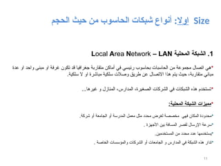 ‫اوال‬
‫الحاسوب‬ ‫شبكات‬ ‫أنواع‬ :
‫الحجم‬ ‫حيث‬ ‫من‬ Size
11
1
‫المحلية‬ ‫الشبكة‬ .
Local Area Network – LAN

‫عدة‬ ‫او‬ ‫واحد‬ ‫مبنى‬ ‫او‬ ‫غرفة‬ ‫تكون‬ ‫قد‬ ‫جغرافيا‬ ‫متقاربة‬ ‫أماكن‬ ‫في‬ ‫رئيسي‬ ‫بحاسوب‬ ‫الحاسبات‬ ‫من‬ ‫مجموعة‬ ‫اتصال‬ ‫هي‬
.‫سلكية‬ ‫ال‬ ‫او‬ ‫مباشرة‬ ‫سلكية‬ ‫وصالت‬ ‫طريق‬ ‫عن‬ ‫االتصال‬ ‫هذا‬ ‫يتم‬ ‫حيث‬ ،‫متقاربة‬ ‫مباني‬

...‫غيرها‬ ‫و‬ ‫المنازل‬ ،‫المدارس‬ ،‫الصغيرة‬ ‫الشركات‬ ‫في‬ ‫الشبكات‬ ‫هذه‬ ‫تستخدم‬

:‫المحلية‬ ‫الشبكة‬ ‫مميزات‬

.‫شركة‬ ‫أو‬ ‫الجامعة‬ ‫أو‬ ‫المدرسة‬ ‫معمل‬ ‫مثل‬ ‫محدد‬ ‫لغرض‬ ‫مخصصة‬ ‫فهي‬ ‫المكان‬ ‫محدودة‬

. ‫األجهزة‬ ‫بين‬ ‫المسافة‬ ‫لقصر‬ ‫اإلرسال‬ ‫سرعة‬

.‫المستخدمين‬ ‫من‬ ‫محدد‬ ‫عدد‬ ‫يستخدمها‬

. ‫الخاصة‬ ‫والمؤسسات‬ ‫الشركات‬ ‫أو‬ ‫الجامعات‬ ‫و‬ ‫المدارس‬ ‫في‬ ‫الشبكة‬ ‫هذه‬ ‫تدار‬
 