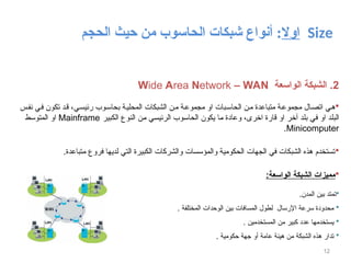 ‫اوال‬
‫الحاسوب‬ ‫شبكات‬ ‫أنواع‬ :
‫الحجم‬ ‫حيث‬ ‫من‬ Size
12
2
‫الواسعة‬ ‫الشبكة‬ .
Wide Area Network – WAN

‫س‬‫نف‬ ‫ي‬‫ف‬ ‫تكون‬ ‫د‬‫ق‬ ،‫رئيسي‬ ‫وب‬‫بحاس‬ ‫ة‬‫المحلي‬ ‫الشبكات‬ ‫ن‬‫م‬ ‫ة‬‫مجموع‬ ‫او‬ ‫بات‬‫الحاس‬ ‫من‬ ‫متباعدة‬ ‫ة‬‫مجموع‬ ‫ال‬‫اتص‬ ‫ي‬‫ه‬
‫الكبير‬ ‫النوع‬ ‫من‬ ‫الرئيسي‬ ‫الحاسوب‬ ‫يكون‬ ‫ما‬ ‫وعادة‬ ،‫اخرى‬ ‫قارة‬ ‫او‬ ‫آخر‬ ‫بلد‬ ‫في‬ ‫او‬ ‫البلد‬
Mainframe
‫المتوسط‬ ‫او‬
Minicomputer
.

.‫متباعدة‬ ‫فروع‬ ‫لديها‬ ‫التي‬ ‫الكبيرة‬ ‫والشركات‬ ‫والمؤسسات‬ ‫الحكومية‬ ‫الجهات‬ ‫في‬ ‫الشبكات‬ ‫هذه‬ ‫تستخدم‬

:‫الواسعة‬ ‫الشبكة‬ ‫مميزات‬

.‫المدن‬ ‫بين‬ ‫تمتد‬

. ‫المختلفة‬ ‫الوحدات‬ ‫بين‬ ‫المسافات‬ ‫لطول‬ ‫اإلرسال‬ ‫سرعة‬ ‫محدودة‬

. ‫المستخدمين‬ ‫من‬ ‫كبير‬ ‫عدد‬ ‫يستخدمها‬

. ‫حكومية‬ ‫جهة‬ ‫أو‬ ‫عامة‬ ‫هيئة‬ ‫من‬ ‫الشبكة‬ ‫هذه‬ ‫تدار‬
 