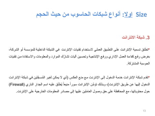 ‫اوال‬
‫الحاسوب‬ ‫شبكات‬ ‫أنواع‬ :
‫الحجم‬ ‫حيث‬ ‫من‬ Size
13
3
‫االنترانت‬ ‫شبكة‬ .

،‫ة‬‫الشرك‬ ‫و‬‫أ‬ ‫سة‬‫للمؤس‬ ‫ة‬‫الداخلي‬ ‫ة‬‫الشبك‬ ‫ي‬‫ف‬ ‫ت‬‫اإلنترن‬ ‫تقنيات‬ ‫تخدام‬‫الس‬ ‫ي‬‫العمل‬ ‫بيق‬‫التط‬ ‫ى‬‫عل‬ ‫ت‬‫اإلنتران‬ ‫مية‬‫تس‬ ‫ق‬‫تطل‬
‫تقنيات‬ ‫ن‬‫م‬ ‫تفادة‬‫واالس‬ ‫والمعلومات‬ ‫الموارد‬ ‫ك‬ُ
‫تشار‬ ‫آليات‬ ‫ين‬‫وتحس‬ ‫ة‬‫اإلنتاجي‬ ‫ع‬‫ورف‬ ‫اإلداري‬ ‫ل‬‫العم‬ ‫ة‬‫كفاء‬ ‫ع‬‫رف‬ ‫بغرض‬
.‫كة‬َ
‫المشتر‬ ‫الحوسبة‬

‫اإلنترانت‬ ‫شبكة‬ ‫في‬ ‫لين‬َّ
‫سج‬ُ
‫م‬‫ال‬ ‫لغير‬ ‫يمكن‬ ‫ال‬ ‫(أي‬ ‫العكس‬ ‫منع‬ ‫مع‬ ‫اإلنترنت‬ ‫إلى‬ ‫الدخول‬ ‫خدمة‬ ‫اإلنترانت‬ ‫شبكة‬ ‫تقدم‬
( ‫الناري‬ ‫الجدار‬ ‫اسم‬ ‫عليه‬ ‫ق‬َ‫ل‬‫ط‬ُ
‫ي‬ ً‫منيعا‬ ً‫سورا‬ ‫اإلنترانت‬ ‫ن‬ِّ
‫تؤم‬ ‫وبذلك‬ ،)‫اإلنترنت‬ ‫طريق‬ ‫عن‬ ‫إليها‬ ‫الدخول‬
Firewall
)
.‫اإلنترنت‬ ‫على‬ ‫الخارجية‬ ‫المعلومات‬ ‫مصادر‬ ‫إلى‬ ‫عليها‬ ‫العاملين‬ ‫وصول‬ ‫حق‬ ‫على‬ ‫المحافظة‬ ‫مع‬ ،‫محتوياتها‬ ‫حول‬
 