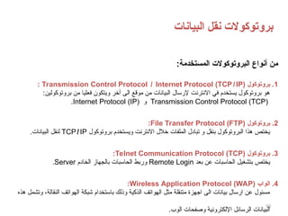‫البيانات‬ ‫نقل‬ ‫بروتوكوالت‬
19
:‫المستخدمة‬ ‫البروتوكوالت‬ ‫أنواع‬ ‫من‬
1
‫بروتوكول‬ .
Transmission Control Protocol ̸ Internet Protocol (TCP IP)
̸
:
:‫بروتوكولين‬ ‫من‬ ‫فعليا‬ ‫ويتكون‬ ‫آخر‬ ‫الى‬ ‫موقع‬ ‫من‬ ‫البيانات‬ ‫إلرسال‬ ‫االنترنت‬ ‫في‬ ‫يستخدم‬ ‫بروتوكول‬ ‫هو‬
(
TCP
)
Transmission Control Protocol
‫و‬
Internet Protocol (IP)
.
2
‫بروتوكول‬ .
File Transfer Protocol (FTP)
:
‫بروتوكول‬ ‫ويستخدم‬ ‫االنترنت‬ ‫خالل‬ ‫الملفات‬ ‫تبادل‬ ‫و‬ ‫بنقل‬ ‫البروتوكول‬ ‫هذا‬ ‫يختص‬
TCP ̸ IP
.‫البيانات‬ ‫لنقل‬
3
‫بروتوكول‬ .
Telnet Communication Protocol (TCP)
:
‫بعد‬ ‫عن‬ ‫الحاسبات‬ ‫بتشغيل‬ ‫يختص‬
Remote Login
‫الخادم‬ ‫بالجهاز‬ ‫الحاسبات‬ ‫وربط‬
Server
.
4
‫الواب‬ .
Wireless Application Protocol (WAP)
:
‫هذه‬ ‫وتشمل‬ ،‫النقالة‬ ‫الهواتف‬ ‫شبكة‬ ‫باستخدام‬ ‫وذلك‬ ‫الذكية‬ ‫الهواتف‬ ‫مثل‬ ‫متنقلة‬ ‫اجهزة‬ ‫الى‬ ‫بيانات‬ ‫ارسال‬ ‫عن‬ ‫مسئول‬
.‫الوب‬ ‫وصفحات‬ ‫اإللكترونية‬ ‫الرسائل‬ ‫البيانات‬
 