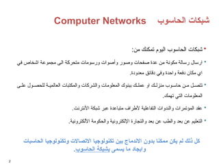 Computer Networks ‫الحاسوب‬ ‫شبكات‬
2

:‫من‬ ‫تمكنك‬ ‫اليوم‬ ‫الحاسوب‬ ‫شبكات‬

‫في‬ ‫اشخاص‬ ‫مجموعة‬ ‫الى‬ ‫متحركة‬ ‫ورسومات‬ ‫وأصوات‬ ‫وصور‬ ‫صفحات‬ ‫عدة‬ ‫من‬ ‫مكونة‬ ‫رسالة‬ ‫ارسال‬
.‫معدودة‬ ‫دقائق‬ ‫وفي‬ ‫واحدة‬ ‫دفعة‬ ‫مكان‬ ‫اي‬

‫ى‬ ‫عل‬ ‫ول‬ ‫للحص‬ ‫ة‬ ‫العالمي‬ ‫والمكتبات‬ ‫والشركات‬ ‫المعلومات‬ ‫ببنوك‬ ‫ك‬ ‫عمل‬ ‫او‬ ‫ك‬ ‫منزل‬ ‫وب‬ ‫حاس‬ ‫ن‬ ‫م‬ ‫ل‬ ‫تتص‬
.‫تهمك‬ ‫التي‬ ‫المعلومات‬

.‫األنترنت‬ ‫شبكة‬ ‫عبر‬ ‫متباعدة‬ ‫ألطراف‬ ‫التفاعلية‬ ‫والندوات‬ ‫المؤتمرات‬ ‫عقد‬

‫األلكترونية‬ ‫والحكومة‬ ‫اإللكترونية‬ ‫والتجارة‬ ‫بعد‬ ‫عن‬ ‫والطب‬ ‫بعد‬ ‫عن‬ ‫التعليم‬
.
‫الحاسبات‬ ‫وتكنولوجيا‬ ‫االتصاالت‬ ‫تكنولوجيا‬ ‫بين‬ ‫االندماج‬ ‫بدون‬ ‫ممكنا‬ ‫يكن‬ ‫لم‬ ‫ذلك‬ ‫كل‬
‫يسمى‬ ‫ما‬ ‫وايجاد‬
‫الحاسوب‬ ‫بشبكة‬
.
 