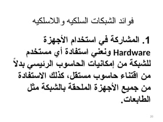 ‫والالسلكيه‬ ‫السلكيه‬ ‫الشبكات‬ ‫فوائد‬
1
‫األجهزة‬ ‫استخدام‬ ‫في‬ ‫المشاركة‬ .
Hardware
‫مستخدم‬ ‫أي‬ ‫استفادة‬ ‫ونعني‬
ً
‫ال‬‫بد‬ ‫الرئيسي‬ ‫الحاسوب‬ ‫يات‬8‫ن‬‫إمكا‬ ‫من‬ ‫للشبكة‬
‫االستفادة‬ ‫كذلك‬ ،‫مستقل‬ ‫حاسوب‬ ‫اقتناء‬ ‫من‬
‫مثل‬ ‫الشبكة‬8‫ب‬ ‫الملحقة‬ ‫األجهزة‬ ‫جميع‬ ‫من‬
‫الطابعات‬
.
20
 