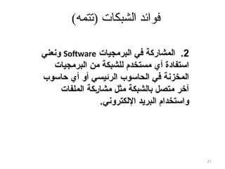 )‫(تتمه‬ ‫الشبكات‬ ‫فوائد‬
2
.
‫البرمجيات‬ ‫في‬ ‫المشاركة‬
Software
‫ونعني‬
‫البرمجيات‬ ‫من‬ ‫للشبكة‬ ‫مستخدم‬ ‫أي‬ ‫استفادة‬
‫حاسوب‬ ‫أي‬ ‫أو‬ ‫الرئيسي‬ ‫الحاسوب‬ ‫في‬ ‫المخزنة‬
‫الملفات‬ ‫كة‬8‫ر‬‫مشا‬ ‫مثل‬ ‫بالشبكة‬ ‫متصل‬ ‫آخر‬
‫اإللكتروني‬ ‫البريد‬ ‫واستخدام‬
.
21
 