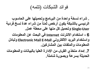 )‫(تتمه‬ ‫الشبكات‬ ‫فوائد‬
.
‫الحاسوب‬ ‫على‬ ‫وتحميلها‬ ‫امج‬8‫ر‬‫الب‬ ‫من‬ ‫واحدة‬ ‫نسخة‬ ‫شراء‬
‫فردية‬ ‫نسخ‬ ‫عدة‬ ‫شراء‬ ‫من‬ ً‫ا‬‫ثمن‬ ‫أرخص‬ ‫يكون‬ ‫بالشبكة‬ ‫الرئيسي‬
Single-User
‫عمل‬ ‫محطة‬ ‫على‬ ‫منها‬ ‫كل‬ ‫وتحميل‬
.
6
-
‫االنترنت‬ ‫استخدام‬
Internet
‫المعلومات‬ ‫عن‬ ‫البحث‬ ‫في‬
‫االلكتروني‬ ‫البريد‬ ‫واستخدام‬
Electronic Mail E-Mail
‫وتبادل‬
‫المشاركين‬ ‫بين‬ ‫والملفات‬ ‫المعلومات‬
.
7
.
‫والمعلومات‬ ‫بالبيانات‬ ‫العليا‬ ‫اإلدارة‬ ‫من‬ 8‫ر‬‫ا‬8‫ر‬‫الق‬ ‫متخذي‬ ‫إمداد‬
‫شاملة‬ ‫ة‬8‫ر‬‫وبصو‬ ‫بسرعة‬ ‫الحديثة‬
.
23
 