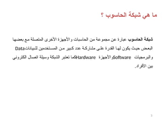 3
‫؟‬ ‫الحاسوب‬ ‫شبكة‬ ‫هي‬ ‫ما‬
‫وب‬8‫س‬‫الحا‬ ‫ة‬8‫ك‬‫شب‬
‫بعضها‬ ‫مع‬ ‫المتصلة‬ ‫األخرى‬ ‫واألجهزة‬ ‫الحاسبات‬ ‫من‬ ‫مجموعة‬ ‫عن‬ ‫عبارة‬
‫بيانات‬ ‫لل‬ ‫تخدمين‬ ‫المس‬ ‫ن‬ ‫م‬ ‫بير‬ ‫ك‬ ‫عدد‬ ‫ة‬ ‫مشارك‬ ‫ى‬ ‫عل‬ ‫القدرة‬ ‫ا‬ ‫له‬ ‫يكون‬ ‫ث‬ ‫حي‬ ‫ض‬ ‫البع‬
Data
‫والبرمجيات‬
Software
‫واألجهزة‬
Hardware
‫الكتروني‬ ‫اتصال‬ ‫وسيلة‬ ‫الشبكة‬ ‫تعتبر‬ ‫كما‬
.‫األفراد‬ ‫بين‬
 