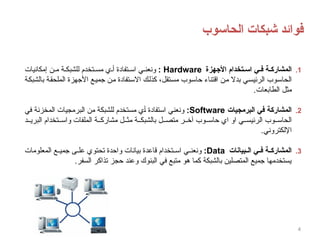 ‫الحاسوب‬ ‫شبكات‬ ‫فوائد‬
4
.1
‫األجهزة‬ ‫تخدام‬8‫اس‬ ‫ي‬8‫ف‬ ‫ة‬8‫المشارك‬
Hardware
:
‫إمكانيات‬ ‫ن‬ ‫م‬ ‫ة‬ ‫للشبك‬ ‫تخدم‬ ‫مس‬ ‫ي‬ ‫أ‬ ‫تفادة‬ ‫اس‬ ‫ي‬ ‫ونعن‬
‫بالشبكة‬ ‫الملحقة‬ ‫األجهزة‬ ‫جميع‬ ‫من‬ ‫االستفادة‬ ‫كذلك‬ ،‫مستقل‬ ‫حاسوب‬ ‫اقتناء‬ ‫من‬ ‫بدال‬ ‫الرئيسي‬ ‫الحاسوب‬
.‫الطابعات‬ ‫مثل‬
.2
‫البرمجيات‬ ‫في‬ ‫ة‬8‫ك‬‫المشار‬
Software
:
‫في‬ ‫المخزنة‬ ‫البرمجيات‬ ‫من‬ ‫للشبكة‬ ‫مستخدم‬ ‫أي‬ ‫استفادة‬ ‫ونعني‬
‫د‬ ‫البري‬ ‫تخدام‬ ‫واس‬ ‫الملفات‬ ‫ة‬ ‫مشارك‬ ‫ل‬ ‫مث‬ ‫ة‬ ‫بالشبك‬ ‫ل‬ ‫متص‬ ‫ر‬ ‫آخ‬ ‫وب‬ ‫حاس‬ ‫اي‬ ‫او‬ ‫ي‬ ‫الرئيس‬ ‫وب‬ ‫الحاس‬
.‫اإللكتروني‬
.3
‫بيانات‬88‫ال‬ ‫ي‬88‫ف‬ ‫ة‬88‫المشارك‬
Data
:
‫المعلومات‬ ‫ع‬ ‫جمي‬ ‫ى‬ ‫عل‬ ‫تحتوي‬ ‫واحدة‬ ‫بيانات‬ ‫قاعدة‬ ‫تخدام‬ ‫اس‬ ‫ي‬ ‫ونعن‬
.‫السفر‬ ‫تذاكر‬ ‫حجز‬ ‫وعند‬ ‫البنوك‬ ‫في‬ ‫متبع‬ ‫هو‬ ‫كما‬ ‫بالشبكة‬ ‫المتصلين‬ ‫جميع‬ ‫يستخدمها‬
 