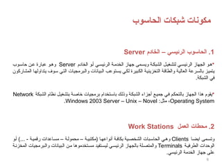 ‫الحاسوب‬ ‫شبكات‬ ‫مكونات‬
6
1
‫الخادم‬ – ‫الرئيسي‬ ‫الحاسوب‬ .
Server

‫الخادم‬ ‫و‬‫أ‬ ‫ي‬‫الرئيس‬ ‫ة‬‫الخدم‬ ‫جهاز‬ ‫مى‬‫ويس‬ ‫ة‬‫الشبك‬ ‫ل‬‫لتشغي‬ ‫ي‬‫الرئيس‬ ‫الجهاز‬ ‫و‬‫ه‬
Server
‫وب‬‫حاس‬ ‫ن‬‫ع‬ ‫عبارة‬ ‫و‬‫وه‬
‫المشاركون‬ ‫يتداولها‬ ‫سوف‬ ‫التي‬ ‫والبرمجيات‬ ‫البيانات‬ ‫يستوعب‬ ‫لكي‬ ‫الكبيرة‬ ‫التخزينية‬ ‫والطاقة‬ ‫العالية‬ ‫بالسرعة‬ ‫يتميز‬
.‫الشبكة‬ ‫في‬

‫الشبكة‬ ‫نظام‬ ‫بتشغيل‬ ‫خاصة‬ ‫برمجيات‬ ‫باستخدام‬ ‫وذلك‬ ‫الشبكة‬ ‫أجزاء‬ ‫جميع‬ ‫في‬ ‫بالتحكم‬ ‫الجهاز‬ ‫هذا‬ ‫يقوم‬
Network
Operating System
:‫مثل‬ ،
Windows 2003 Server – Unix – Novel
.
2
‫العمل‬ ‫محطات‬ .
Work Stations
‫ا‬‫ايض‬ ‫مى‬‫وتس‬
Clients
‫و‬‫أ‬ )... - ‫ة‬‫رقمي‬ ‫اعدات‬‫مس‬ – ‫ة‬‫محمول‬ – ‫ة‬‫(مكتبي‬ ‫ا‬‫أنواعه‬ ‫ة‬‫بكاف‬ ‫ية‬‫الشخص‬ ‫بات‬‫الحاس‬ ‫ي‬‫وه‬
‫ة‬‫الطرفي‬ ‫الوحدات‬
Terminals
‫ة‬‫المخزن‬ ‫برمجيات‬‫وال‬ ‫بيانات‬‫ال‬ ‫ن‬‫م‬ ‫تخدموها‬‫مس‬ ‫تفيد‬‫ليس‬ ‫ي‬‫الرئيس‬ ‫بالجهاز‬ ‫لة‬‫والمتص‬
.‫الرئيسي‬ ‫الخدمة‬ ‫جهاز‬ ‫على‬
 