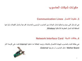 7
‫الحاسوب‬ ‫شبكات‬ ‫مكونات‬
3
‫االتصال‬ ‫خطوط‬ .
Communication Lines
‫بأنواعها‬ ‫الكيبالت‬ ‫وتشمل‬ ‫الفرعية‬ ‫والحاسبات‬ ‫الرئيسي‬ ‫الحاسوب‬ ‫بين‬ ‫البيانات‬ ‫تبادل‬ ‫بواسطتها‬ ‫سيتم‬ ‫التي‬ ‫الوسائل‬ ‫هي‬
‫الالسلكية‬ ‫الخطوط‬ ‫تشمل‬ ‫كما‬ ‫المختلفة‬
Wireless
.
4
‫الشبكة‬ ‫بطاقات‬ .
Network Interface Card
‫ة‬‫داخلي‬ ‫ا‬‫ام‬ ‫ة‬‫البطاق‬ ‫د‬‫وتوج‬ ،‫ة‬‫بالشبك‬ ‫ال‬‫لالتص‬ ‫ه‬‫لتهيئت‬ ‫وب‬‫بالحاس‬ ‫ت‬‫تثب‬ ‫ة‬‫بطاق‬ ‫ي‬‫ه‬
Internal
‫م‬‫األ‬ ‫ة‬‫اللوح‬ ‫ى‬‫عل‬ ‫ت‬‫تثب‬
Mother Board
‫خارجية‬ ‫أو‬ ‫الحاسوب‬ ‫داخل‬
External
.
 