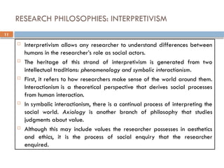 11
RESEARCH PHILOSOPHIES: INTERPRETIVISM
 Interpretivism allows any researcher to understand differences between
humans in the researcher’s role as social actors.
 The heritage of this strand of interpretivism is generated from two
intellectual traditions: phenomenology and symbolic interactionism.
 First, it refers to how researchers make sense of the world around them.
Interactionism is a theoretical perspective that derives social processes
from human interaction.
 In symbolic interactionism, there is a continual process of interpreting the
social world. Axiology is another branch of philosophy that studies
judgments about value.
 Although this may include values the researcher possesses in aesthetics
and ethics, it is the process of social enquiry that the researcher
enquired.
 
