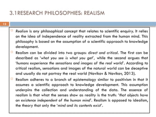 13
3.1RESEARCH PHILOSOPHIES: REALISM
 Realism is any philosophical concept that relates to scientific enquiry. It relies
on the idea of independence of reality extracted from the human mind. This
philosophy is based on the assumption of a scientific approach to knowledge
development.
 Realism can be divided into two groups: direct and critical. The first can be
described as ‘what you see is what you get’, while the second argues that
‘humans experience the sensations and images of the real world’. According to
critical realism, sensations and images of the natural world can be deceptive
and usually do not portray the real world (Novikov & Novikov, 2013).
 Realism adheres to a branch of epistemology similar to positivism in that it
assumes a scientific approach to knowledge development. This assumption
underpins the collection and understanding of the data. The essence of
realism is that what the senses show as reality is the truth: ‘that objects have
an existence independent of the human mind’. Realism is opposed to idealism,
the theory that only the ‘mind and its contents exist’.
 