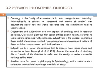 14
3.2 RESEARCH PHILOSOPHIES: ONTOLOGY
 Ontology is the ‘study of existence’ at its most straightforward meaning.
Philosophically, it confers to ‘concerned with nature of reality’ with
assumptions about how the world operates and the commitment held to
specific views.
 Objectivism and subjectivism are two aspects of ontology used in research
parlance. Objectivism portrays that social entities exist in reality, external to
social actors concerned with existence. Subjectivism is the concept conferring
those social phenomena created from perceptions and consequent actions of
those social actors concerned with their existence.
 Subjectivism is a social phenomenon that is created from perceptions and
sequential actions. Remenyi et al. (1998) observe the necessity of studying
this as ‘details of the situation to understand the reality or perhaps a reality
working behind them’.
 Another term for research philosophy is Epistemology, which concerns what
constitutes acceptable knowledge in a field of study.
 