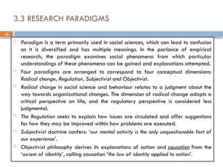 15
3.3 RESEARCH PARADIGMS
 Paradigm is a term primarily used in social sciences, which can lead to confusion
as it is diversified and has multiple meanings. In the parlance of empirical
research, the paradigm examines social phenomena from which particular
understandings of these phenomena can be gained and explanations attempted.
 Four paradigms are arranged to correspond to four conceptual dimensions:
Radical change, Regulation, Subjectivist and Objectivist.
 Radical change in social science and behaviour relates to a judgment about the
way towards organizational changes. The dimension of radical change adopts a
critical perspective on life, and the regulatory perspective is considered less
judgmental.
 The Regulation seeks to explain how issues are circulated and offer suggestions
for how they may be improved within how problems are executed.
 Subjectivist doctrine confers: ‘our mental activity is the only unquestionable fact of
our experience’.
 Objectivist philosophy derives its explanations of action and causation from the
‘axiom of identity’, calling causation ‘the law of identity applied to action’.
 
