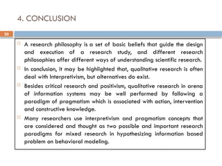 20
4. CONCLUSION
 A research philosophy is a set of basic beliefs that guide the design
and execution of a research study, and different research
philosophies offer different ways of understanding scientific research.
 In conclusion, it may be highlighted that, qualitative research is often
deal with Interpretivism, but alternatives do exist.
 Besides critical research and positivism, qualitative research in arena
of information systems may be well performed by following a
paradigm of pragmatism which is associated with action, intervention
and constructive knowledge.
 Many researchers use interpretivism and pragmatism concepts that
are considered and thought as two possible and important research
paradigms for mixed research in hypothesizing information based
problem on behavioral modeling.
 