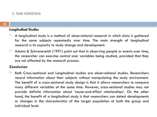22
5. TIME HORIZONS
Longitudinal Studies
 A longitudinal study is a method of observational research in which data is gathered
for the same subjects repeatedly over time. The main strength of longitudinal
research is its capacity to study change and development.
 Adams & Schvaneveldt (1991) point out that in observing people or events over time,
the researcher can exercise control over variables being studied, provided that they
are not affected by the research process.
Conclusion
 Both Cross-sectional and Longitudinal studies are observational studies. Researchers
record information about their subjects without manipulating the study environment.
The benefit of a cross-sectional study design is that it allows researchers to compare
many different variables at the same time. However, cross-sectional studies may not
provide definite information about ‘cause-and-effect relationships’. On the other
hand, the benefit of a longitudinal study is that researchers can detect developments
or changes in the characteristics of the target population at both the group and
individual level.
 