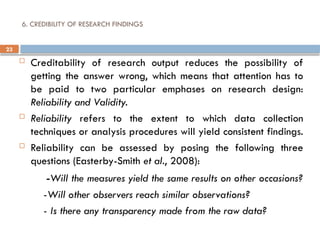 23
6. CREDIBILITY OF RESEARCH FINDINGS
 Creditability of research output reduces the possibility of
getting the answer wrong, which means that attention has to
be paid to two particular emphases on research design:
Reliability and Validity.
 Reliability refers to the extent to which data collection
techniques or analysis procedures will yield consistent findings.
 Reliability can be assessed by posing the following three
questions (Easterby-Smith et al., 2008):
-Will the measures yield the same results on other occasions?
-Will other observers reach similar observations?
- Is there any transparency made from the raw data?
 