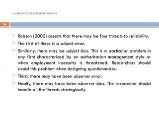24
6. CREDIBILITY OF RESEARCH FINDINGS
 Robson (2002) asserts that there may be four threats to reliability.
 The first of these is a subject error.
 Similarly, there may be subject bias. This is a particular problem in
any firm characterized by an authoritarian management style or
when employment insecurity is threatened. Researchers should
avoid this problem when designing questionnaires.
 Third, there may have been observer error.
 Finally, there may have been observer bias. The researcher should
handle all the threats strategically.
 