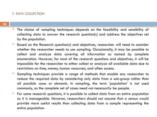 26
7. DATA COLLECTION
 The choice of sampling techniques depends on the feasibility and sensibility of
collecting data to answer the research question(s) and address the objectives set
by the population.
 Based on the Research question(s) and objectives, researcher will need to consider
whether the researcher needs to use sampling. Occasionally, it may be possible to
collect and analyze data covering all information as named by complete
enumeration. However, for most of the research questions and objectives, it will be
impossible for the researcher to either collect or analyze all available data due to
restrictions on time, money, human resources, and often access.
 Sampling techniques provide a range of methods that enable any researcher to
reduce the required data by considering only data from a sub-group rather than
all possible cases or elements. In sampling, the term ‘population’ is not used
commonly, as the complete set of cases need not necessarily be people.
 For some research questions, it is possible to collect data from an entire population
as it is manageable. However, researchers should not assume that a census would
provide more useful results than collecting data from a sample representing the
entire population.
 