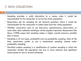 27
7. DATA COLLECTION
 Sampling provides a valid alternative to a census when it would be
impracticable for the researcher to survey the entire population.
 Researchers opt for sampling for all research questions where it would be
impracticable for the researcher to collect data from the whole population.
 Whether researchers plan to use interviews, questionnaires, observation, or
some other data collection technique will be equally important. Researchers like
Henry (1990) argue that sampling makes a higher overall accuracy possible
than a census.
 Sampling is of two types: probability and non-probability sampling. Most of the
time, researchers prefer to use a randomized sampling scheme under
probability sampling.
 Stratified random sampling is a modification of random sampling in which the
researcher divides the population into two or more relevant and significant
strata based on one or several attributes.
 