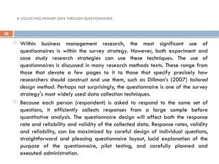 28
8. COLLECTING PRIMARY DATA THROUGH QUESTIONNAIRES
 Within business management research, the most significant use of
questionnaires is within the survey strategy. However, both experiment and
case study research strategies can use these techniques. The use of
questionnaires is discussed in many research methods texts. These range from
those that devote a few pages to it to those that specify precisely how
researchers should construct and use them, such as Dillman’s (2007) tailored
design method. Perhaps not surprisingly, the questionnaire is one of the survey
strategy's most widely used data collection techniques.
 Because each person (respondent) is asked to respond to the same set of
questions, it efficiently collects responses from a large sample before
quantitative analysis. The questionnaire design will affect both the response
rate and reliability and validity of the collected data. Response rates, validity
and reliability, can be maximized by careful design of individual questions,
straightforward and pleasing questionnaire layout, lucid explanation of the
purpose of the questionnaire, pilot testing, and carefully planned and
executed administration.
 