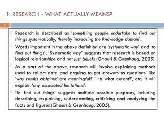 3
1. RESEARCH - WHAT ACTUALLY MEANS?
 Research is described as ‘something people undertake to find out
things systematically, thereby increasing the knowledge domain’.
 Words important in the above definition are ‘systematic way’ and ‘to
find out things’. ‘Systematic way’ suggests that research is based on
logical relationships and not just beliefs (Ghauri & Grønhaug, 2005).
 As a part of the above, research will involve explaining methods
used to collect data and arguing to get answers to questions’ like
‘why results obtained are meaningful?’ ‘ to what extent?’, etc. It will
explain ‘any associated limitations’.
 ‘To find out things’ suggests multiple possible purposes, including
describing, explaining, understanding, criticizing and analyzing the
facts and figures (Ghauri & Grønhaug, 2005).
 