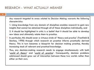 4
RESEARCH - WHAT ACTUALLY MEANS?
 Any research targeted to areas related to Decision Making warrants the following
characteristics:
1. Using knowledge from any domain of disciplines enables research to gain new
insights that cannot be obtained through all of these disciplines individually, and
2. It should be highlighted in critic is a belief that it should be able to develop
new ideas and ultimately relate them to practice.
 In particular, this should cover a virtuous circle of ‘theory and practice’ (Tranfield &
Starkey, 1998) through which research on practice informs practically derived
theory. This in turn becomes a blueprint for decision making practice, thereby
increasing stock of relevant and practical knowledge.
 Thus, any decision-making research needs to engage simultaneously with both
‘world of theory’ and ‘world of practice’. Consequently, decision problems
addressed should grow out of interaction between these two worlds rather than
either on their own.
 