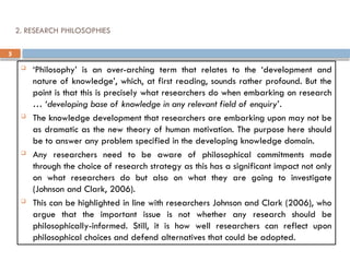5
2. RESEARCH PHILOSOPHIES
 ‘Philosophy’ is an over-arching term that relates to the ‘development and
nature of knowledge’, which, at first reading, sounds rather profound. But the
point is that this is precisely what researchers do when embarking on research
… ‘developing base of knowledge in any relevant field of enquiry’.
 The knowledge development that researchers are embarking upon may not be
as dramatic as the new theory of human motivation. The purpose here should
be to answer any problem specified in the developing knowledge domain.
 Any researchers need to be aware of philosophical commitments made
through the choice of research strategy as this has a significant impact not only
on what researchers do but also on what they are going to investigate
(Johnson and Clark, 2006).
 This can be highlighted in line with researchers Johnson and Clark (2006), who
argue that the important issue is not whether any research should be
philosophically-informed. Still, it is how well researchers can reflect upon
philosophical choices and defend alternatives that could be adopted.
 