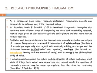 6
2.1 RESEARCH PHILOSOPHIES: PRAGMATISM
 As a conceptual basis under research philosophy, Pragmatism accepts any
concepts to be relevant only if they support action.
 As Saunders, Lewis & Thornhill (2012) described, Pragmatics ‘recognize that
there are many different ways of interpreting the world and undertaking research,
that no single point of view can ever give the entire picture and that there may be
multiple realities’.
 Positivism and Interpretivism are the two extreme mutually exclusive paradigms
of concern. Pragmatism is an essential determinant of epistemology (the theory
of knowledge, especially with regard to its methods, validity, and scope, and the
distinction between justified belief and opinion), ontology (the branch of
metaphysics dealing with the nature of being) and axiology ( the philosophical
study of value.
 It includes questions about the nature and classification of values and about what
kinds of things have value) any researcher may adopt should the question of
research - anyone may be more appropriate than the other for answering
(Tashakkori & Teddlie 1998).
 