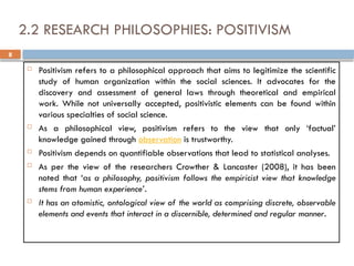 8
2.2 RESEARCH PHILOSOPHIES: POSITIVISM
 Positivism refers to a philosophical approach that aims to legitimize the scientific
study of human organization within the social sciences. It advocates for the
discovery and assessment of general laws through theoretical and empirical
work. While not universally accepted, positivistic elements can be found within
various specialties of social science.
 As a philosophical view, positivism refers to the view that only ‘factual’
knowledge gained through observation is trustworthy.
 Positivism depends on quantifiable observations that lead to statistical analyses.
 As per the view of the researchers Crowther & Lancaster (2008), it has been
noted that ‘as a philosophy, positivism follows the empiricist view that knowledge
stems from human experience’.
 It has an atomistic, ontological view of the world as comprising discrete, observable
elements and events that interact in a discernible, determined and regular manner.
 