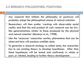 9
2.2 RESEARCH PHILOSOPHIES: POSITIVISM
 Any research that reflects the philosophy of positivism will
probably adopt the philosophical stance of natural scientists.
 Researchers will then prefer ‘working with observable social
reality and that the end product of such research can be law-
like generalizations similar to those produced by the physical
and natural scientists’ (Remenyi et al., 1998).
 Like the ‘resources’ researcher earlier, phenomena that can be
observed here will produce credible data.
 To generate a research strategy to collect data, the researcher
has to use existing theory to develop hypotheses. After that,
these hypotheses will be tested and confirmed, in whole or
part, or refuted, leading to further theory development.
 