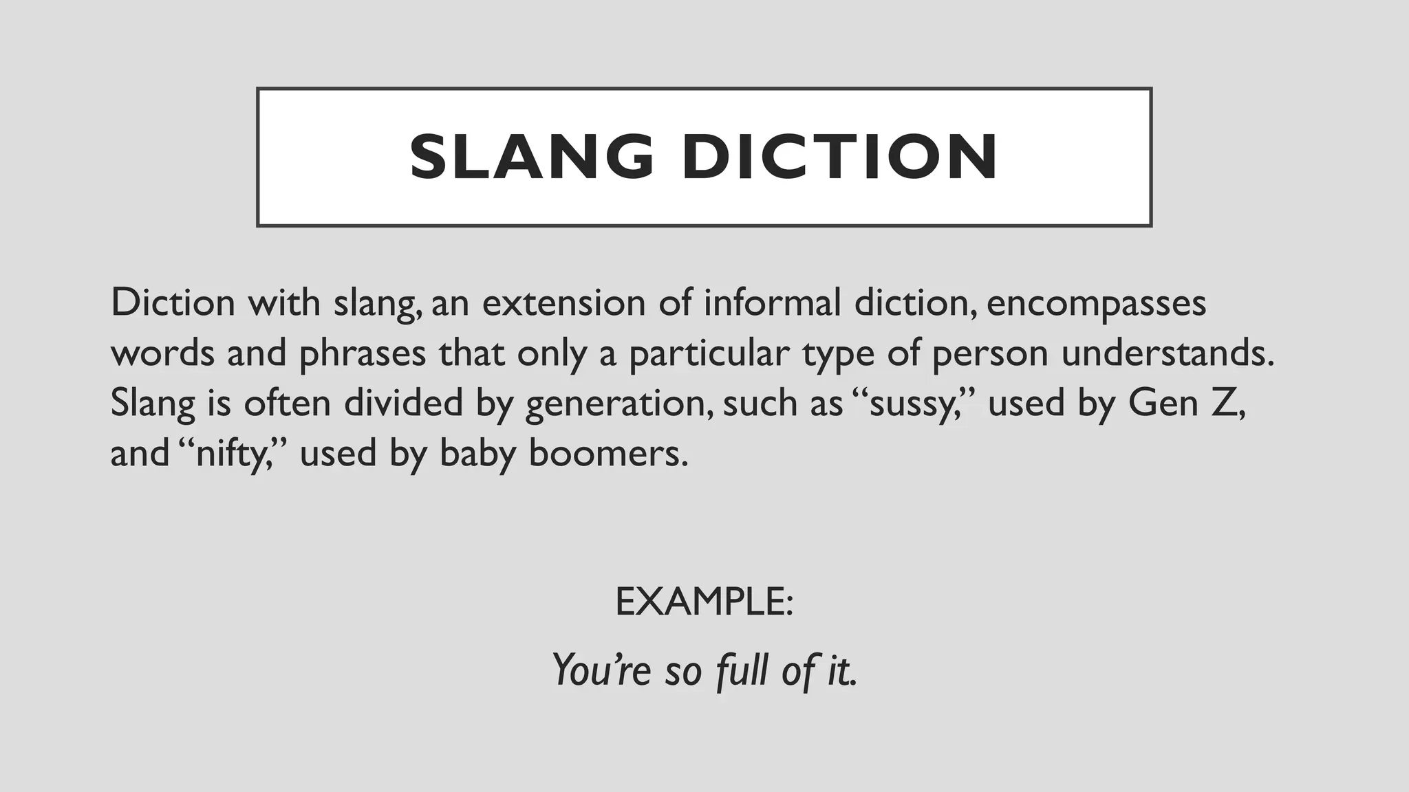 SLANG DICTION
Diction with slang, an extension of informal diction, encompasses
words and phrases that only a particular type of person understands.
Slang is often divided by generation, such as “sussy,” used by Gen Z,
and “nifty,” used by baby boomers.
EXAMPLE:
You’re so full of it.
 
