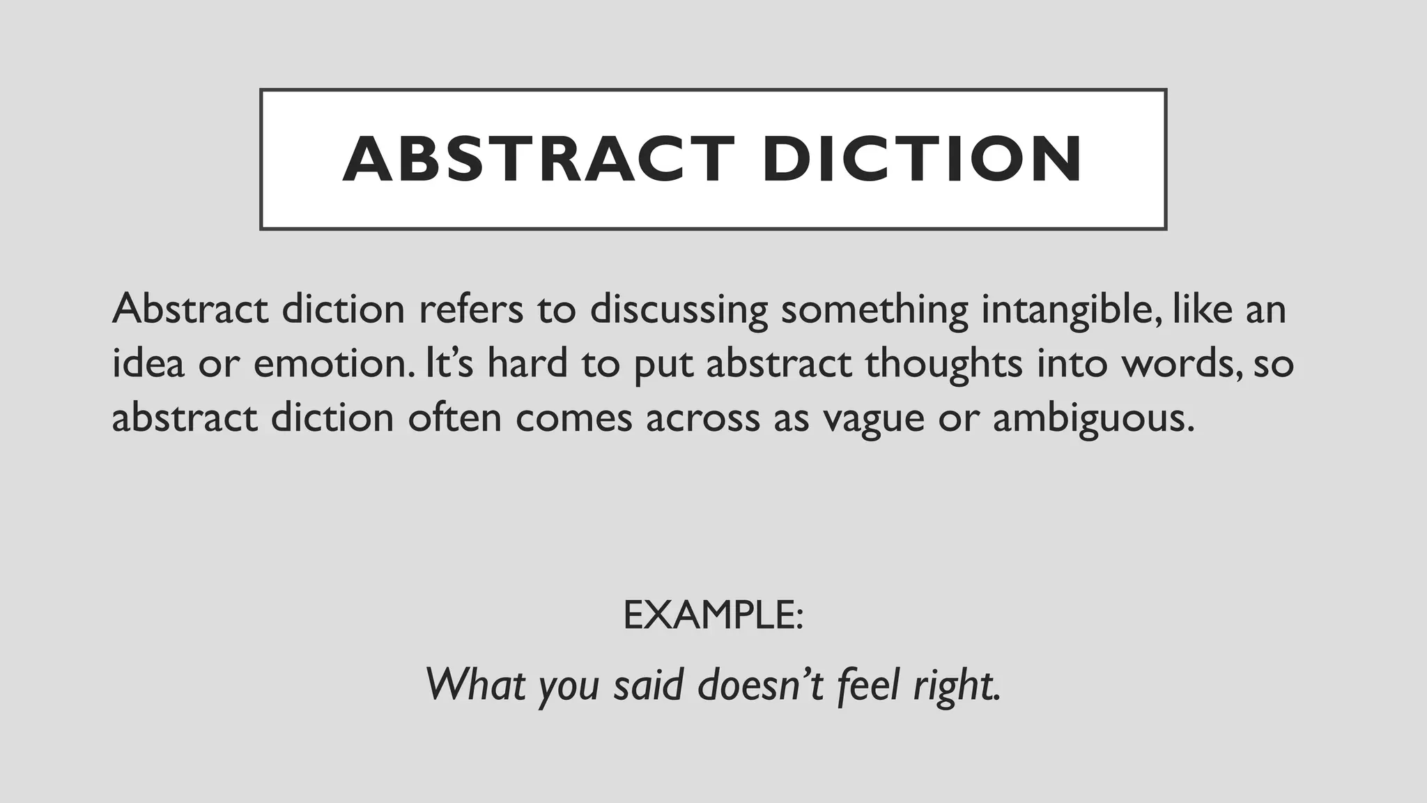ABSTRACT DICTION
Abstract diction refers to discussing something intangible, like an
idea or emotion. It’s hard to put abstract thoughts into words, so
abstract diction often comes across as vague or ambiguous.
EXAMPLE:
What you said doesn’t feel right.
 
