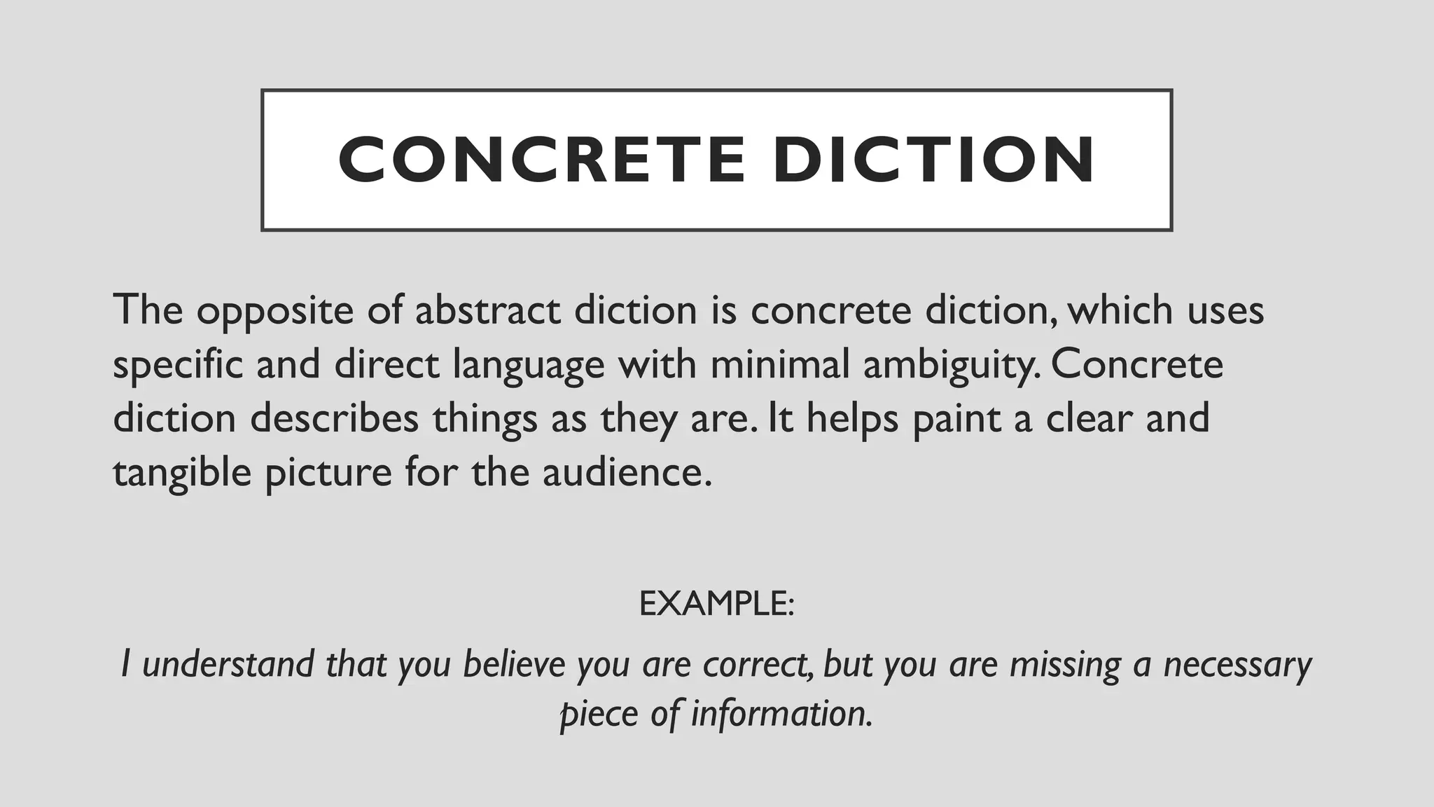 CONCRETE DICTION
The opposite of abstract diction is concrete diction, which uses
specific and direct language with minimal ambiguity. Concrete
diction describes things as they are. It helps paint a clear and
tangible picture for the audience.
EXAMPLE:
I understand that you believe you are correct, but you are missing a necessary
piece of information.
 