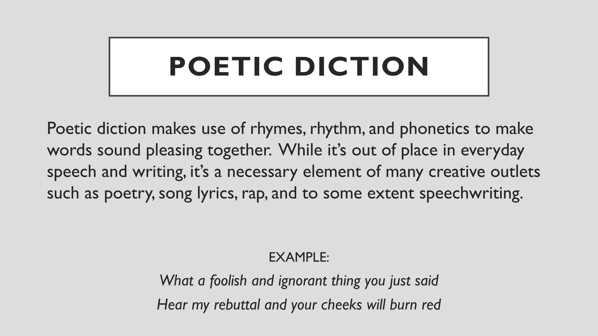 POETIC DICTION
Poetic diction makes use of rhymes, rhythm, and phonetics to make
words sound pleasing together. While it’s out of place in everyday
speech and writing, it’s a necessary element of many creative outlets
such as poetry, song lyrics, rap, and to some extent speechwriting.
EXAMPLE:
What a foolish and ignorant thing you just said
Hear my rebuttal and your cheeks will burn red
 