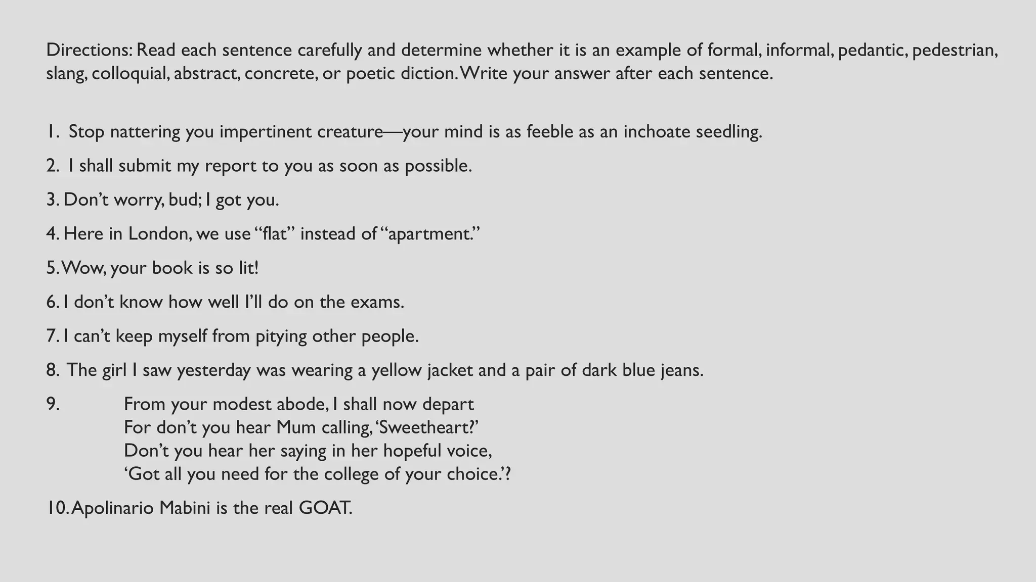 Directions: Read each sentence carefully and determine whether it is an example of formal, informal, pedantic, pedestrian,
slang, colloquial, abstract, concrete, or poetic diction.Write your answer after each sentence.
1. Stop nattering you impertinent creature—your mind is as feeble as an inchoate seedling.
2. I shall submit my report to you as soon as possible.
3. Don’t worry, bud; I got you.
4. Here in London, we use “flat” instead of “apartment.”
5.Wow, your book is so lit!
6. I don’t know how well I’ll do on the exams.
7. I can’t keep myself from pitying other people.
8. The girl I saw yesterday was wearing a yellow jacket and a pair of dark blue jeans.
9. From your modest abode, I shall now depart
For don’t you hear Mum calling,‘Sweetheart?’
Don’t you hear her saying in her hopeful voice,
‘Got all you need for the college of your choice.’?
10.Apolinario Mabini is the real GOAT.
 