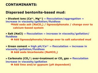 CONTAMINANTS:
Dispersed bentonite-based mud:
• Divalent ions (Ca2+
, Mg2+
)  flocculation/aggregation 
increase in viscosity/gellation/fluidloss
Add soda ash (NaCO3) / lignosulphonate / change over to
calcium-based system
• Salt (NaCl)  flocculation  increase in viscosity/gellation/
fluidloss
 Add lignosulphonate/change over to salt saturated mud
• Green cement  high pH/Ca2+
 flocculation  increase in
viscosity/gellation/fluidloss
 Add soda bicarbonate (NaHCO3)
• Carbonate (CO3
2-
; over-treatment or CO2 gas  flocculation
increase in viscosity/gellation
 Add lime and/or gypsum (pH dependent)
 