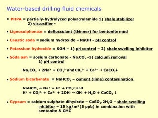 Water-based drilling fluid chemicals
• PHPA = partially-hydrolyzed polyacrylamide 1) shale stabilizer
2) viscosifier -
• Lignosulphonate = deflocculant (thinner) for bentonite mud
• Caustic soda = sodium hydroxide – NaOH - pH control
• Potassium hydroxide = KOH – 1) pH control – 2) shale swelling inhibitor
• Soda ash = sodium carbonate - Na2CO3 -1) calcium removal
2) pH control
Na2CO3  2Na+
+ CO3
2-
and CO3
2-
+ Ca2+
 CaCO3
• Sodium bicarbonate = NaHCO3 – cement (lime) contamination
NaHCO3  Na+
+ H+
+ CO3
2-
and
H+
+ CO3
2-
+ Ca2+
+ 2OH-
 OH-
+ H2O + CaCO3 
• Gypsum = calcium sulphate dihydrate – CaSO4.2H2O – shale swelling
inhibitor – 15 kg/m3
(5 ppb) in combination with
bentonite & CMC
 