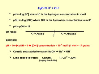 H2O  H+
+ OH-
 pH = -log [H+
] where H+
is the hydrogen concentration in mol/l
 pOH = -log [OH-
] where OH-
is the hydroxide concentration in mol/l
 pH + pOH = 14
pH range
Example:
pH = 10  pOH = 4  [OH-
] concentration = 10-4
mol/l (1 mol = 17 gram)
 Caustic soda added to water: NaOH  Na+
+ OH-
 Lime added to water: Ca(OH)2  Ca2+
+ 2OH-
(largely insoluble)
<7 = Acidic
7
>7 = Alkaline
 