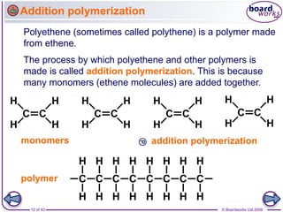 10 of 43 © Boardworks Ltd 2006
Addition polymerization
Polyethene (sometimes called polythene) is a polymer made
from ethene.
The process by which polyethene and other polymers is
made is called addition polymerization. This is because
many monomers (ethene molecules) are added together.
 addition polymerization
monomers
polymer
 