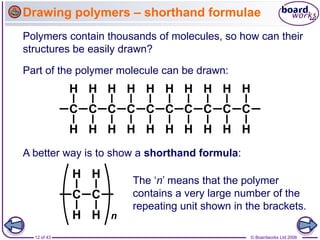 12 of 43 © Boardworks Ltd 2006
Drawing polymers – shorthand formulae
Polymers contain thousands of molecules, so how can their
structures be easily drawn?
Part of the polymer molecule can be drawn:
A better way is to show a shorthand formula:
The ‘n’ means that the polymer
contains a very large number of the
repeating unit shown in the brackets.
 