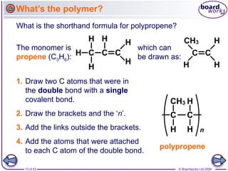 13 of 43 © Boardworks Ltd 2006
What’s the polymer?
What is the shorthand formula for polypropene?
The monomer is
propene (C3H6):
which can
be drawn as:
1. Draw two C atoms that were in
the double bond with a single
covalent bond.
2. Draw the brackets and the ‘n’.
4. Add the atoms that were attached
to each C atom of the double bond.
3. Add the links outside the brackets.
polypropene
 