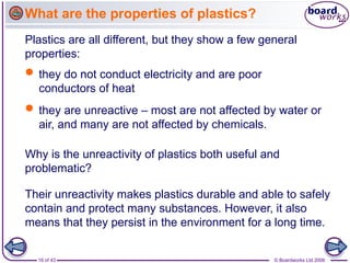 16 of 43 © Boardworks Ltd 2006
What are the properties of plastics?
Plastics are all different, but they show a few general
properties:
 they do not conduct electricity and are poor
conductors of heat
 they are unreactive – most are not affected by water or
air, and many are not affected by chemicals.
Why is the unreactivity of plastics both useful and
problematic?
Their unreactivity makes plastics durable and able to safely
contain and protect many substances. However, it also
means that they persist in the environment for a long time.
 