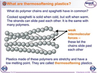 19 of 43 © Boardworks Ltd 2006
Cooked spaghetti is solid when cold, but soft when warm.
The strands can slide past each other. It is the same with
many polymers.
weak
intermolecular
forces –
these let the
chains slide past
each other
What do polymer chains and spaghetti have in common?
What are thermosoftening plastics?
Plastics made of these polymers are stretchy and have a
low melting point. They are called thermosoftening plastics.
 