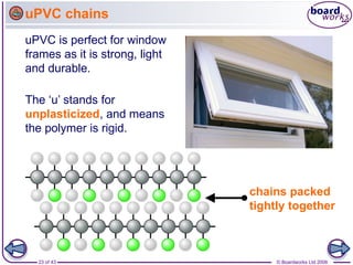 23 of 43 © Boardworks Ltd 2006
uPVC is perfect for window
frames as it is strong, light
and durable.
uPVC chains
chains packed
tightly together
The ‘u’ stands for
unplasticized, and means
the polymer is rigid.
 