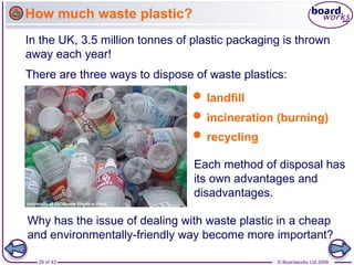 29 of 43 © Boardworks Ltd 2006
In the UK, 3.5 million tonnes of plastic packaging is thrown
away each year!
There are three ways to dispose of waste plastics:
Each method of disposal has
its own advantages and
disadvantages.
 landfill
 incineration (burning)
 recycling
Why has the issue of dealing with waste plastic in a cheap
and environmentally-friendly way become more important?
How much waste plastic?
 