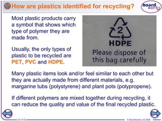 33 of 43 © Boardworks Ltd 2006
Most plastic products carry
a symbol that shows which
type of polymer they are
made from.
Many plastic items look and/or feel similar to each other but
they are actually made from different materials, e.g.
margarine tubs (polystyrene) and plant pots (polypropene).
Usually, the only types of
plastic to be recycled are
PET, PVC and HDPE.
If different polymers are mixed together during recycling, it
can reduce the quality and value of the final recycled plastic.
How are plastics identified for recycling?
 