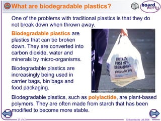 37 of 43 © Boardworks Ltd 2006
Biodegradable plastics are
increasingly being used in
carrier bags, bin bags and
food packaging.
One of the problems with traditional plastics is that they do
not break down when thrown away.
Biodegradable plastics are
plastics that can be broken
down. They are converted into
carbon dioxide, water and
minerals by micro-organisms.
Biodegradable plastics, such as polylactide, are plant-based
polymers. They are often made from starch that has been
modified to become more stable.
What are biodegradable plastics?
 