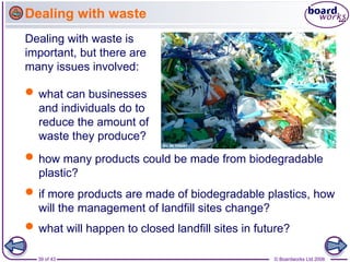 39 of 43 © Boardworks Ltd 2006
 what can businesses
and individuals do to
reduce the amount of
waste they produce?
Dealing with waste is
important, but there are
many issues involved:
 if more products are made of biodegradable plastics, how
will the management of landfill sites change?
Dealing with waste
 how many products could be made from biodegradable
plastic?
 what will happen to closed landfill sites in future?
 