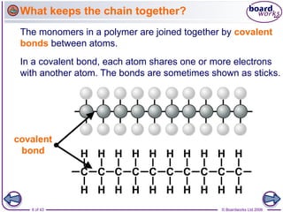 6 of 43 © Boardworks Ltd 2006
The monomers in a polymer are joined together by covalent
bonds between atoms.
In a covalent bond, each atom shares one or more electrons
with another atom. The bonds are sometimes shown as sticks.
covalent
bond
What keeps the chain together?
 