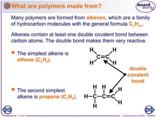 7 of 43 © Boardworks Ltd 2006
Many polymers are formed from alkenes, which are a family
of hydrocarbon molecules with the general formula CnH2n.
Alkenes contain at least one double covalent bond between
carbon atoms. The double bond makes them very reactive.
What are polymers made from?
 The simplest alkene is
ethene (C2H4).
 The second simplest
alkene is propene (C3H6).
double
covalent
bond
 