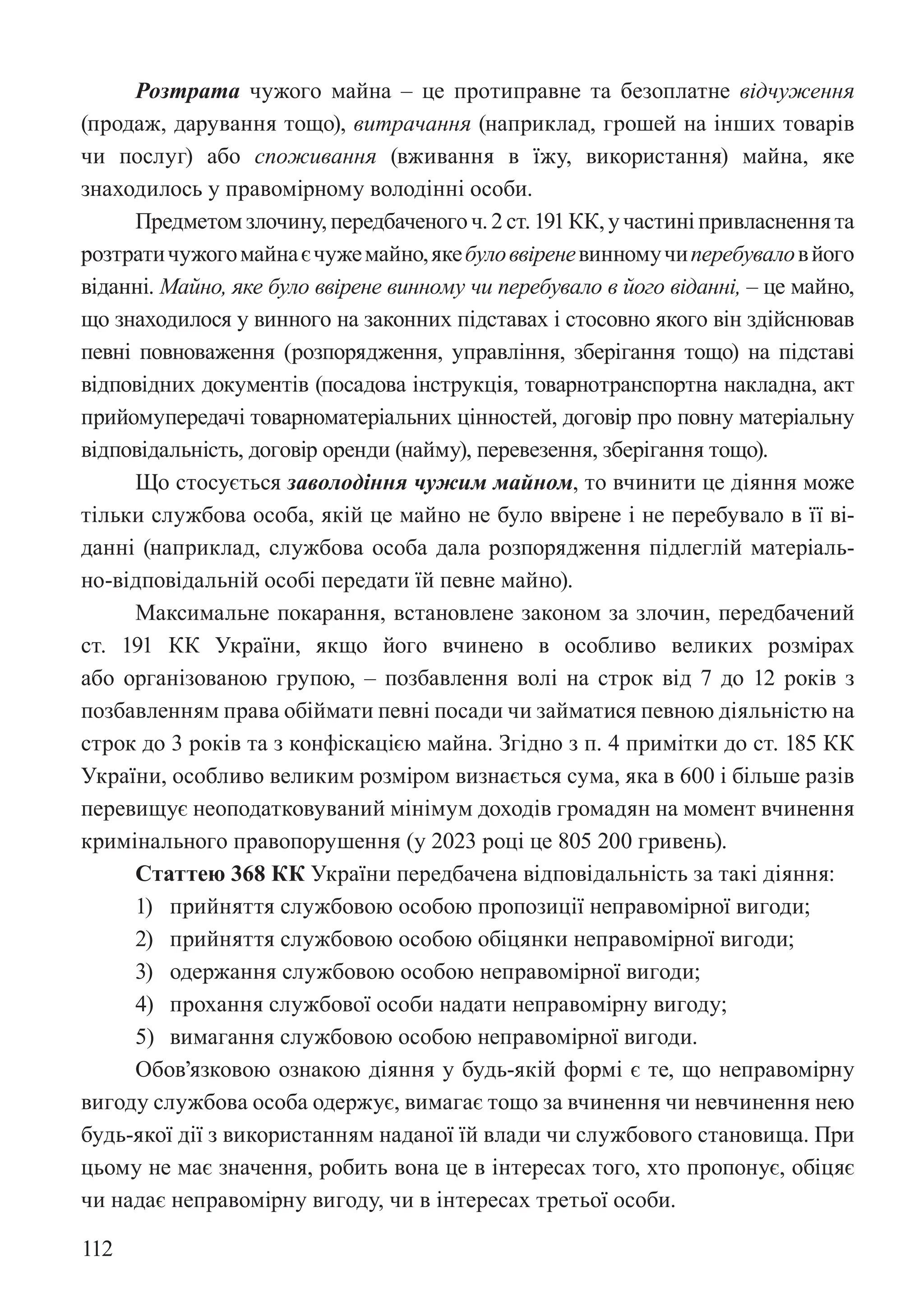 112
Розтрата чужого майна – це протиправне та безоплатне відчуження
(продаж, дарування тощо), витрачання (наприклад, грошей на інших товарів
чи послуг) або споживання (вживання в їжу, використання) майна, яке
знаходилось у правомірному володінні особи.
Предметомзлочину,передбаченогоч.2ст.191КК,участині привласненнята
розтратичужогомайнаєчужемайно,якебуловвіреневинномучиперебуваловйого
віданні. Майно, яке було ввірене винному чи перебувало в його віданні, – це майно,
що знаходилося у винного на законних підставах і стосовно якого він здійснював
певні повноваження (розпорядження, управління, зберігання тощо) на підставі
відповідних документів (посадова інструкція, товарно­
транспортна накладна, акт
прийому­
передачі товарно­
матеріальних цінностей, договір про повну матеріальну
відповідальність, договір оренди (найму), перевезення, зберігання тощо).
Що стосується заволодіння чужим майном, то вчинити це діяння може
тільки службова особа, якій це майно не було ввірене і не перебувало в її ві-
данні (наприклад, службова особа дала розпорядження підлеглій матеріаль-
но-відповідальній особі передати їй певне майно).
Максимальне покарання, встановлене законом за злочин, передбачений
ст. 191 КК України, якщо його вчинено в особливо великих розмірах
або організованою групою, – позбавлення волі на строк від 7 до 12 років з
позбавленням права обіймати певні посади чи займатися певною діяльністю на
строк до 3 років та з конфіскацією майна. Згідно з п. 4 примітки до ст. 185 КК
України, особливо великим розміром визнається сума, яка в 600 і більше разів
перевищує неоподатковуваний мінімум доходів громадян на момент вчинення
кримінального правопорушення (у 2023 році це 805 200 гривень).
Статтею 368 КК України передбачена відповідальність за такі діяння:
1) прийняття службовою особою пропозиції неправомірної вигоди;
2) прийняття службовою особою обіцянки неправомірної вигоди;
3) одержання службовою особою неправомірної вигоди;
4) прохання службової особи надати неправомірну вигоду;
5) вимагання службовою особою неправомірної вигоди.
Обов’язковою ознакою діяння у будь-якій формі є те, що неправомірну
вигоду службова особа одержує, вимагає тощо за вчинення чи невчинення нею
будь-якої дії з використанням наданої їй влади чи службового становища. При
цьому не має значення, робить вона це в інтересах того, хто пропонує, обіцяє
чи надає неправомірну вигоду, чи в інтересах третьої особи.
 